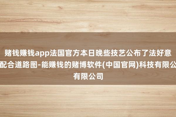 赌钱赚钱app法国官方本日晚些技艺公布了法好意思配合道路图-能赚钱的赌博软件(中国官网)科技有限公司