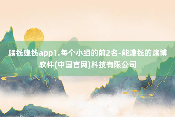 赌钱赚钱app1.每个小组的前2名-能赚钱的赌博软件(中国官网)科技有限公司