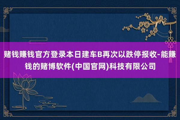 赌钱赚钱官方登录本日建车B再次以跌停报收-能赚钱的赌博软件(中国官网)科技有限公司