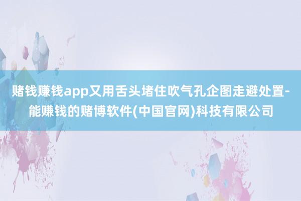 赌钱赚钱app又用舌头堵住吹气孔企图走避处置-能赚钱的赌博软件(中国官网)科技有限公司