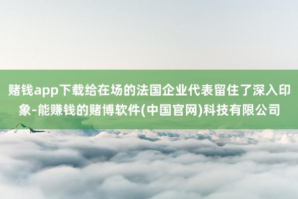 赌钱app下载给在场的法国企业代表留住了深入印象-能赚钱的赌博软件(中国官网)科技有限公司