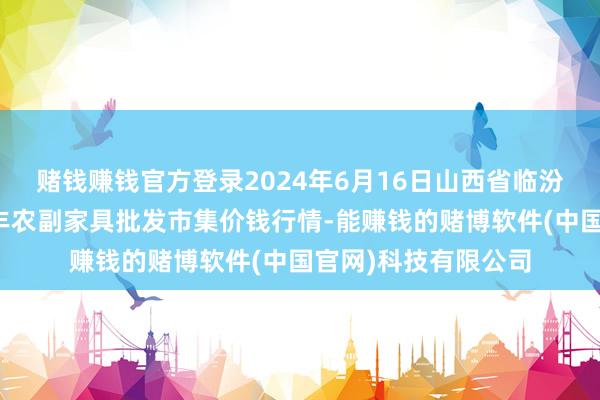 赌钱赚钱官方登录2024年6月16日山西省临汾市尧皆区奶牛场尧丰农副家具批发市集价钱行情-能赚钱的赌博软件(中国官网)科技有限公司