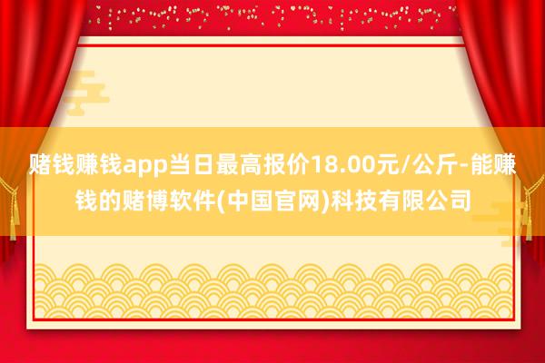 赌钱赚钱app当日最高报价18.00元/公斤-能赚钱的赌博软件(中国官网)科技有限公司