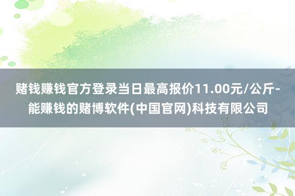 赌钱赚钱官方登录当日最高报价11.00元/公斤-能赚钱的赌博软件(中国官网)科技有限公司