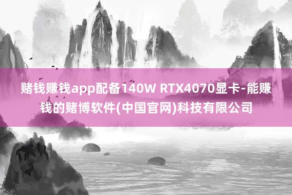 赌钱赚钱app配备140W RTX4070显卡-能赚钱的赌博软件(中国官网)科技有限公司
