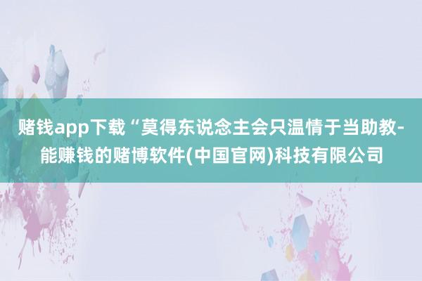 赌钱app下载“莫得东说念主会只温情于当助教-能赚钱的赌博软件(中国官网)科技有限公司