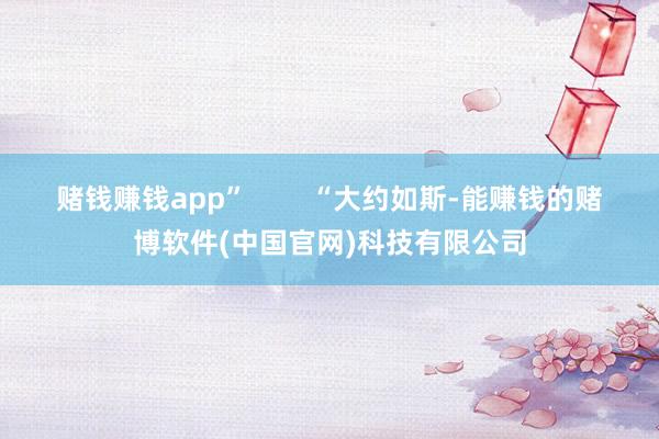 赌钱赚钱app”        “大约如斯-能赚钱的赌博软件(中国官网)科技有限公司