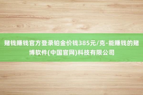 赌钱赚钱官方登录铂金价钱385元/克-能赚钱的赌博软件(中国官网)科技有限公司