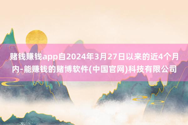 赌钱赚钱app自2024年3月27日以来的近4个月内-能赚钱的赌博软件(中国官网)科技有限公司