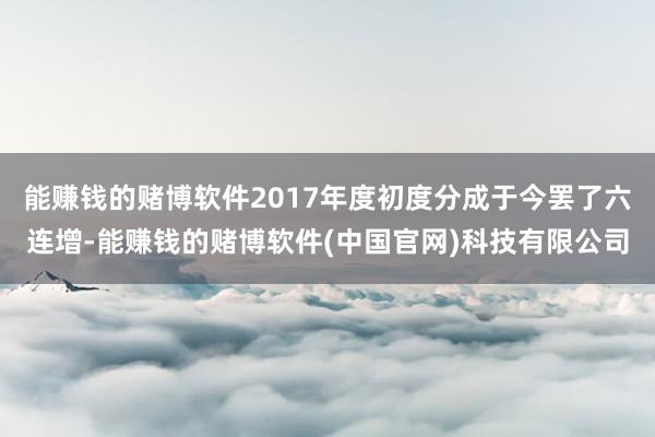 能赚钱的赌博软件2017年度初度分成于今罢了六连增-能赚钱的赌博软件(中国官网)科技有限公司