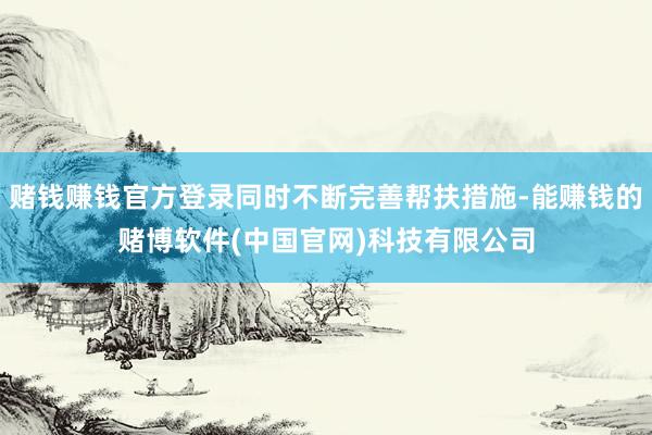 赌钱赚钱官方登录同时不断完善帮扶措施-能赚钱的赌博软件(中国官网)科技有限公司