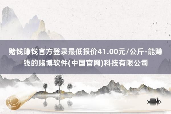 赌钱赚钱官方登录最低报价41.00元/公斤-能赚钱的赌博软件(中国官网)科技有限公司