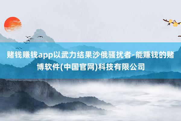 赌钱赚钱app以武力结果沙俄骚扰者-能赚钱的赌博软件(中国官网)科技有限公司