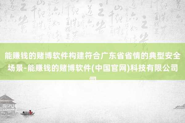 能赚钱的赌博软件构建符合广东省省情的典型安全场景-能赚钱的赌博软件(中国官网)科技有限公司