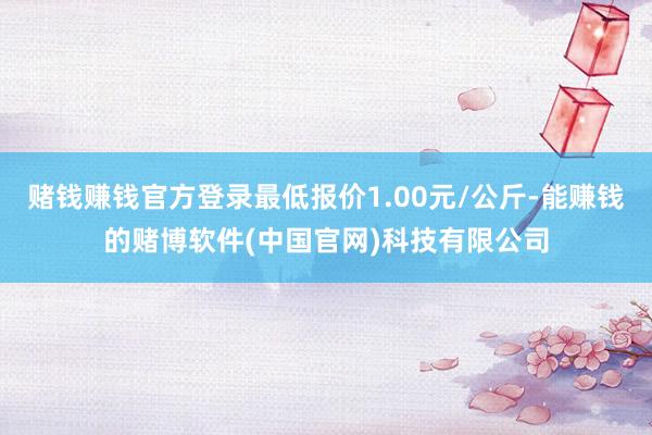 赌钱赚钱官方登录最低报价1.00元/公斤-能赚钱的赌博软件(中国官网)科技有限公司