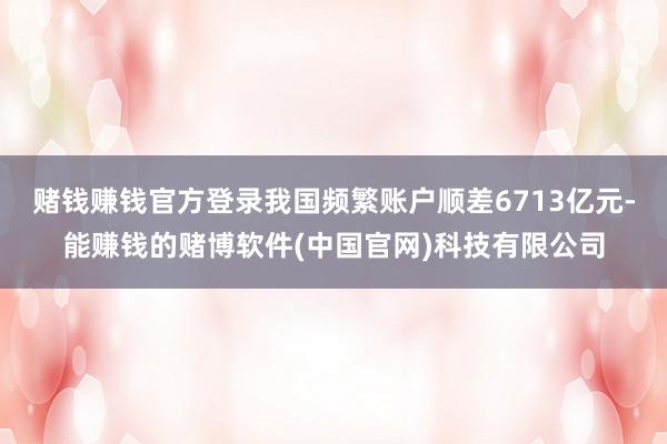 赌钱赚钱官方登录我国频繁账户顺差6713亿元-能赚钱的赌博软件(中国官网)科技有限公司