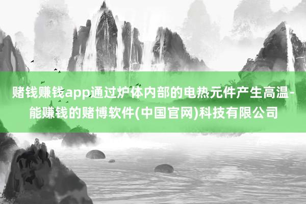 赌钱赚钱app通过炉体内部的电热元件产生高温-能赚钱的赌博软件(中国官网)科技有限公司