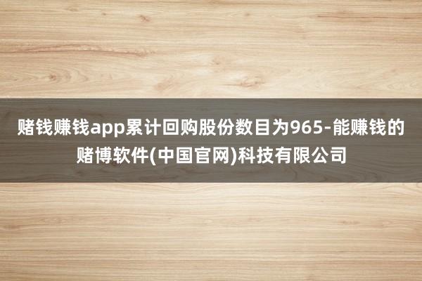 赌钱赚钱app累计回购股份数目为965-能赚钱的赌博软件(中国官网)科技有限公司