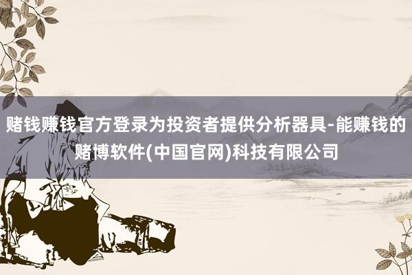 赌钱赚钱官方登录为投资者提供分析器具-能赚钱的赌博软件(中国官网)科技有限公司