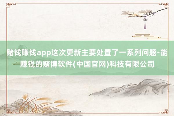 赌钱赚钱app这次更新主要处置了一系列问题-能赚钱的赌博软件(中国官网)科技有限公司