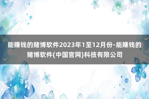 能赚钱的赌博软件2023年1至12月份-能赚钱的赌博软件(中国官网)科技有限公司