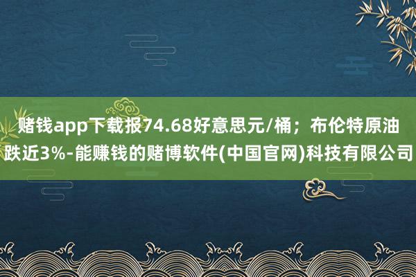 赌钱app下载报74.68好意思元/桶；布伦特原油跌近3%-能赚钱的赌博软件(中国官网)科技有限公司