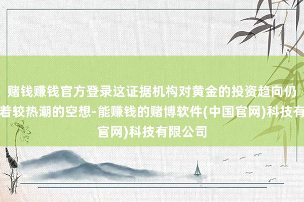 赌钱赚钱官方登录这证据机构对黄金的投资趋向仍旧保执着较热潮的空想-能赚钱的赌博软件(中国官网)科技有限公司