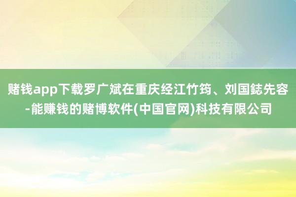 赌钱app下载罗广斌在重庆经江竹筠、刘国鋕先容-能赚钱的赌博软件(中国官网)科技有限公司