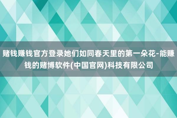 赌钱赚钱官方登录她们如同春天里的第一朵花-能赚钱的赌博软件(中国官网)科技有限公司