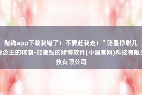 赌钱app下载我错了！不要赶我走！”骆星挣脱几东说念主的辖制-能赚钱的赌博软件(中国官网)科技有限公司