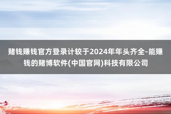 赌钱赚钱官方登录计较于2024年年头齐全-能赚钱的赌博软件(中国官网)科技有限公司