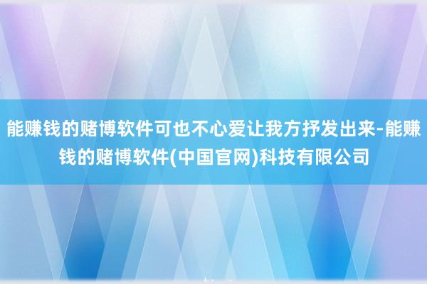 能赚钱的赌博软件可也不心爱让我方抒发出来-能赚钱的赌博软件(中国官网)科技有限公司