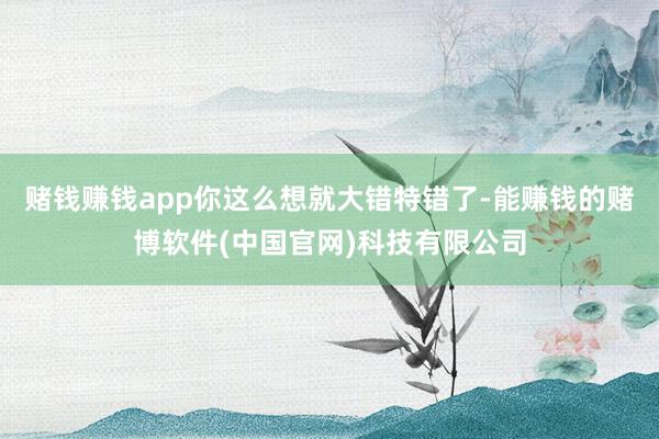 赌钱赚钱app你这么想就大错特错了-能赚钱的赌博软件(中国官网)科技有限公司