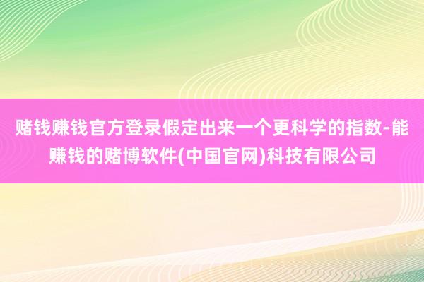 赌钱赚钱官方登录　　假定出来一个更科学的指数-能赚钱的赌博软件(中国官网)科技有限公司