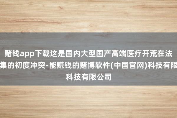 赌钱app下载这是国内大型国产高端医疗开荒在法国市集的初度冲突-能赚钱的赌博软件(中国官网)科技有限公司