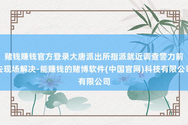 赌钱赚钱官方登录大唐派出所指派就近调查警力前去现场解决-能赚钱的赌博软件(中国官网)科技有限公司