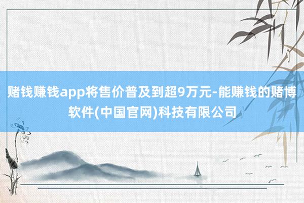 赌钱赚钱app将售价普及到超9万元-能赚钱的赌博软件(中国官网)科技有限公司