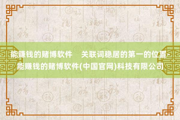 能赚钱的赌博软件    关联词稳居的第一的位置-能赚钱的赌博软件(中国官网)科技有限公司