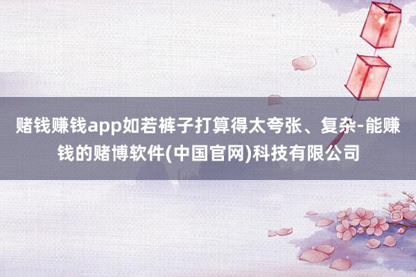 赌钱赚钱app如若裤子打算得太夸张、复杂-能赚钱的赌博软件(中国官网)科技有限公司