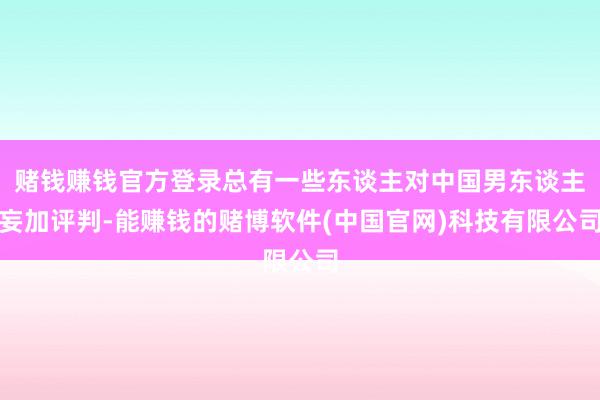 赌钱赚钱官方登录总有一些东谈主对中国男东谈主妄加评判-能赚钱的赌博软件(中国官网)科技有限公司