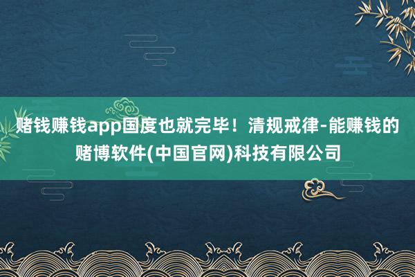 赌钱赚钱app国度也就完毕！清规戒律-能赚钱的赌博软件(中国官网)科技有限公司