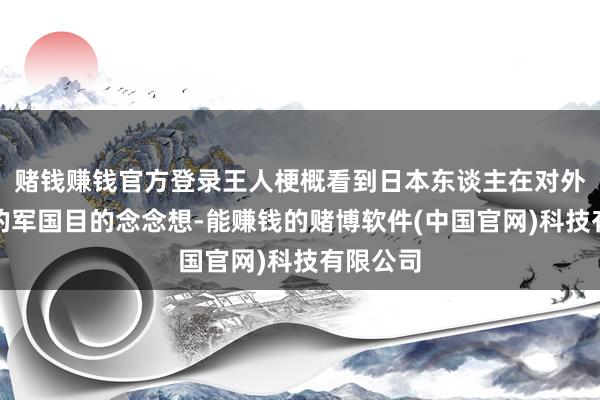 赌钱赚钱官方登录王人梗概看到日本东谈主在对外推广时的军国目的念念想-能赚钱的赌博软件(中国官网)科技有限公司