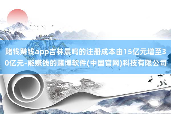 赌钱赚钱app吉林晨鸣的注册成本由15亿元增至30亿元-能赚钱的赌博软件(中国官网)科技有限公司