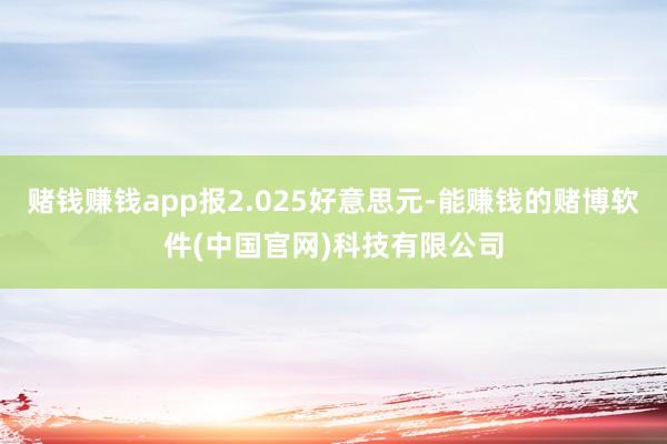 赌钱赚钱app报2.025好意思元-能赚钱的赌博软件(中国官网)科技有限公司