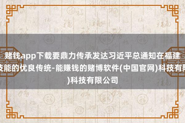 赌钱app下载要鼎力传承发达习近平总通知在福建职责技能的优良传统-能赚钱的赌博软件(中国官网)科技有限公司