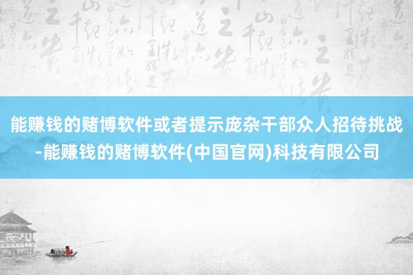 能赚钱的赌博软件或者提示庞杂干部众人招待挑战-能赚钱的赌博软件(中国官网)科技有限公司