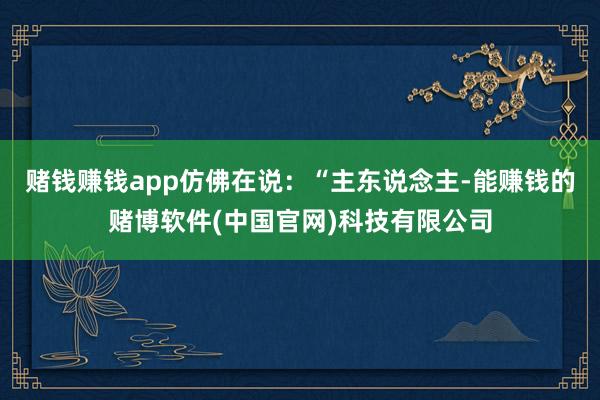 赌钱赚钱app仿佛在说：“主东说念主-能赚钱的赌博软件(中国官网)科技有限公司