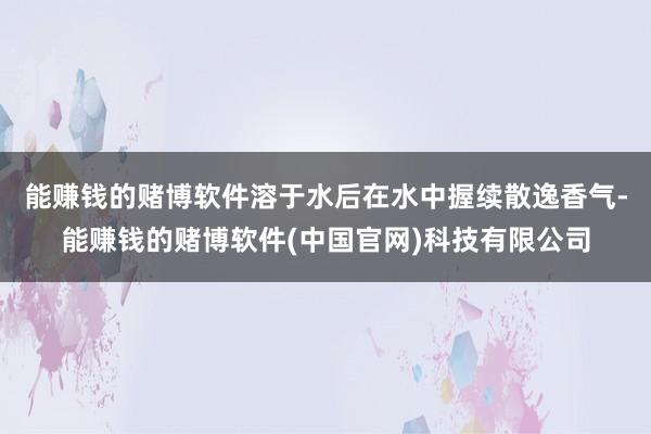 能赚钱的赌博软件溶于水后在水中握续散逸香气-能赚钱的赌博软件(中国官网)科技有限公司