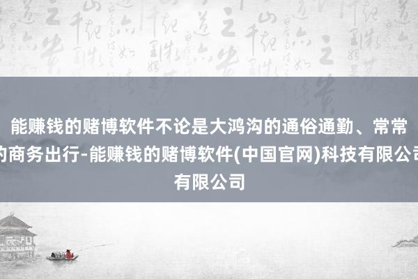 能赚钱的赌博软件不论是大鸿沟的通俗通勤、常常的商务出行-能赚钱的赌博软件(中国官网)科技有限公司