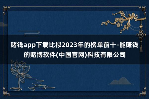 赌钱app下载　　比拟2023年的榜单前十-能赚钱的赌博软件(中国官网)科技有限公司